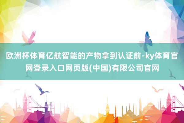 欧洲杯体育亿航智能的产物拿到认证前-ky体育官网登录入口网页版(中国)有限公司官网