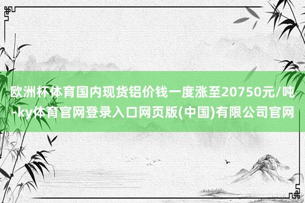 欧洲杯体育国内现货铝价钱一度涨至20750元/吨-ky体育官网登录入口网页版(中国)有限公司官网