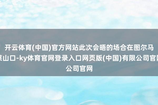 开云体育(中国)官方网站此次会晤的场合在图尔马莱山口-ky体育官网登录入口网页版(中国)有限公司官网