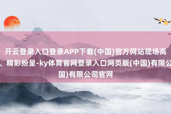 开云登录入口登录APP下载(中国)官方网站现场高潮迭起、精彩纷呈-ky体育官网登录入口网页版(中国)有限公司官网