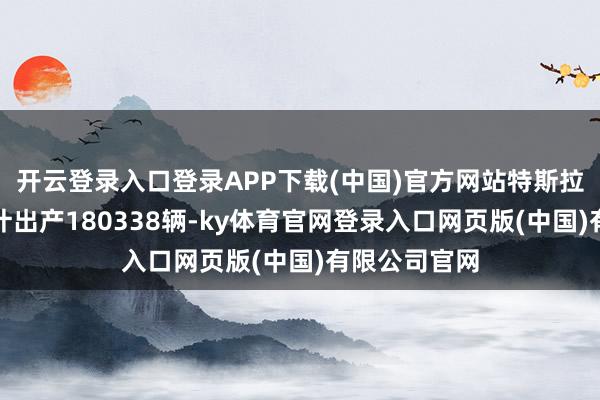 开云登录入口登录APP下载(中国)官方网站特斯拉第一季度累计出产180338辆-ky体育官网登录入口网页版(中国)有限公司官网