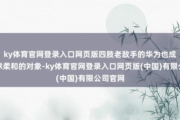 ky体育官网登录入口网页版四肢老敌手的华为也成为了环球柔和的对象-ky体育官网登录入口网页版(中国)有限公司官网