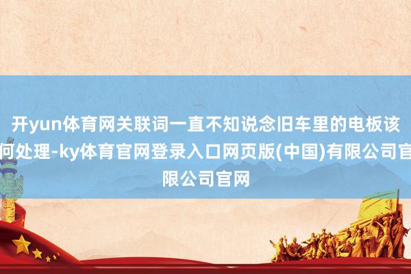 开yun体育网关联词一直不知说念旧车里的电板该如何处理-ky体育官网登录入口网页版(中国)有限公司官网