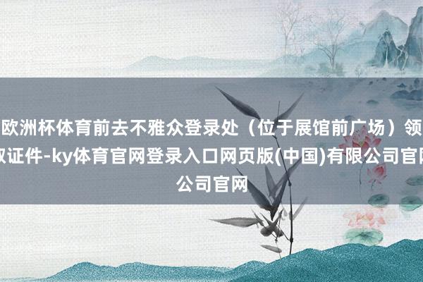 欧洲杯体育前去不雅众登录处（位于展馆前广场）领取证件-ky体育官网登录入口网页版(中国)有限公司官网