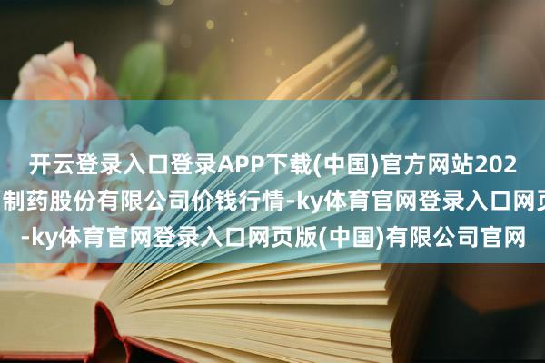 开云登录入口登录APP下载(中国)官方网站2024年5月15日云南特安呐制药股份有限公司价钱行情-ky体育官网登录入口网页版(中国)有限公司官网