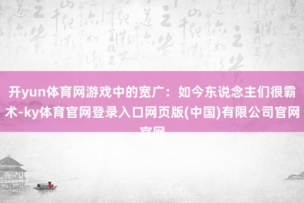 开yun体育网游戏中的宽广：如今东说念主们很霸术-ky体育官网登录入口网页版(中国)有限公司官网