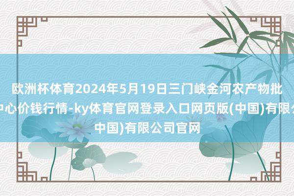 欧洲杯体育2024年5月19日三门峡金河农产物批发交游中心价钱行情-ky体育官网登录入口网页版(中国)有限公司官网