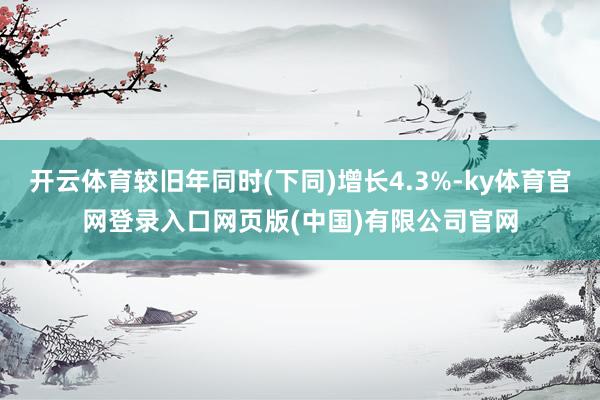 开云体育较旧年同时(下同)增长4.3%-ky体育官网登录入口网页版(中国)有限公司官网