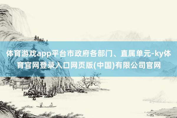 体育游戏app平台市政府各部门、直属单元-ky体育官网登录入口网页版(中国)有限公司官网