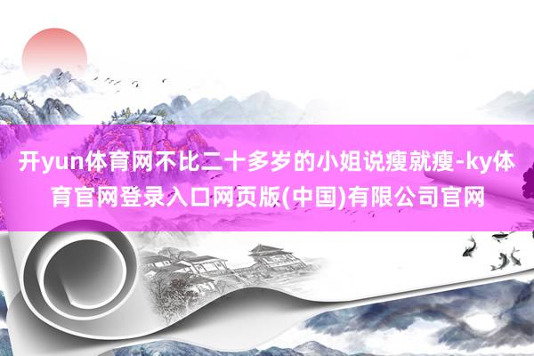 开yun体育网不比二十多岁的小姐说瘦就瘦-ky体育官网登录入口网页版(中国)有限公司官网