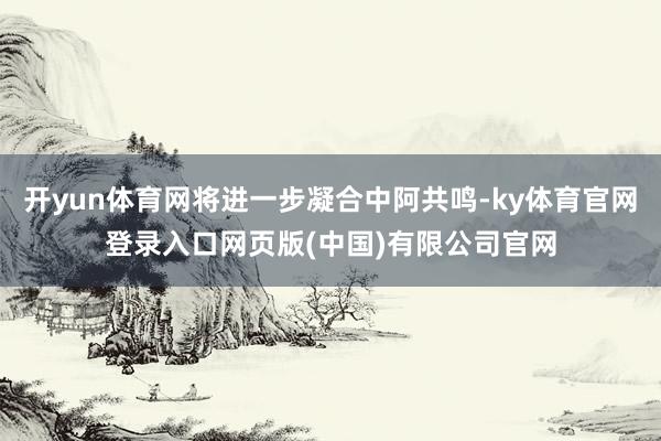 开yun体育网将进一步凝合中阿共鸣-ky体育官网登录入口网页版(中国)有限公司官网