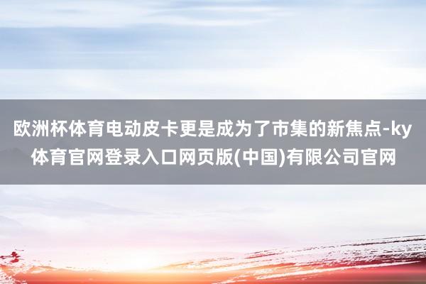 欧洲杯体育电动皮卡更是成为了市集的新焦点-ky体育官网登录入口网页版(中国)有限公司官网