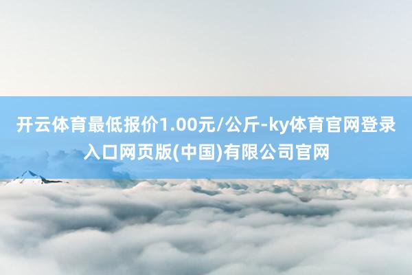 开云体育最低报价1.00元/公斤-ky体育官网登录入口网页版(中国)有限公司官网