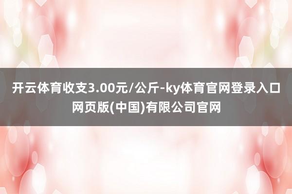 开云体育收支3.00元/公斤-ky体育官网登录入口网页版(中国)有限公司官网