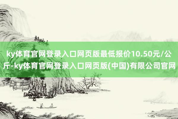 ky体育官网登录入口网页版最低报价10.50元/公斤-ky体育官网登录入口网页版(中国)有限公司官网