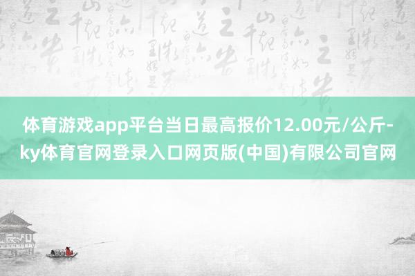 体育游戏app平台当日最高报价12.00元/公斤-ky体育官网登录入口网页版(中国)有限公司官网