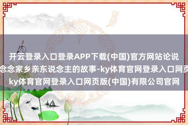 开云登录入口登录APP下载(中国)官方网站论说一个潮东说念主过番念念念家乡亲东说念主的故事-ky体育官网登录入口网页版(中国)有限公司官网