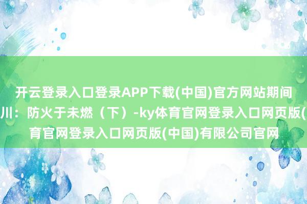 开云登录入口登录APP下载(中国)官方网站期间光影 百部川扬｜四川：防火于未燃（下）-ky体育官网登录入口网页版(中国)有限公司官网