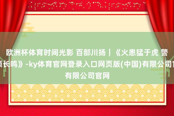 欧洲杯体育时间光影 百部川扬｜《火患猛于虎 警钟须长鸣》-ky体育官网登录入口网页版(中国)有限公司官网