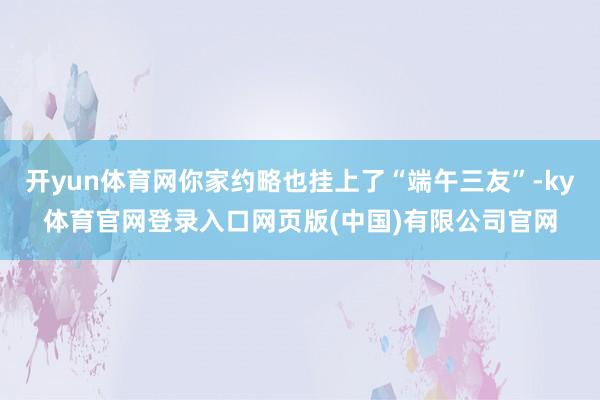 开yun体育网你家约略也挂上了“端午三友”-ky体育官网登录入口网页版(中国)有限公司官网