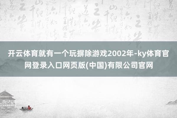 开云体育就有一个玩摒除游戏2002年-ky体育官网登录入口网页版(中国)有限公司官网