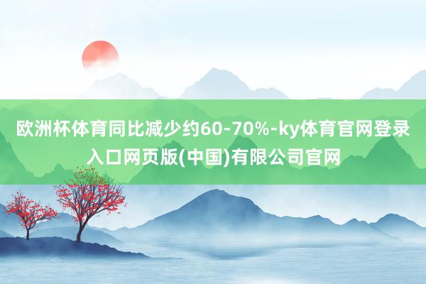 欧洲杯体育同比减少约60-70%-ky体育官网登录入口网页版(中国)有限公司官网