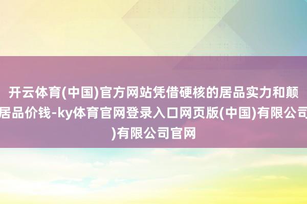 开云体育(中国)官方网站凭借硬核的居品实力和颠覆的居品价钱-ky体育官网登录入口网页版(中国)有限公司官网