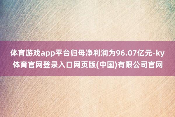 体育游戏app平台归母净利润为96.07亿元-ky体育官网登录入口网页版(中国)有限公司官网