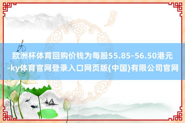 欧洲杯体育回购价钱为每股55.85-56.50港元-ky体育官网登录入口网页版(中国)有限公司官网