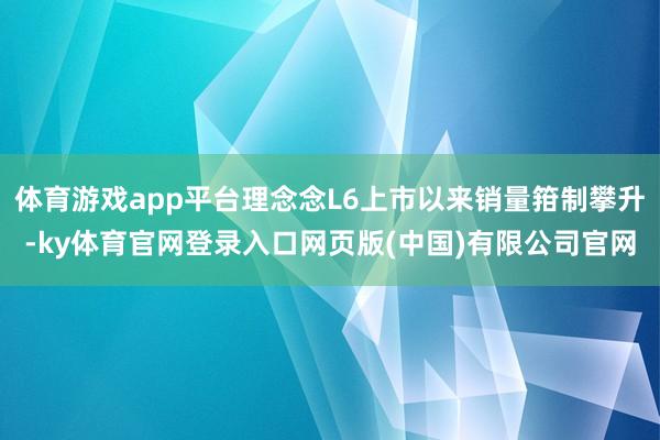 体育游戏app平台理念念L6上市以来销量箝制攀升-ky体育官网登录入口网页版(中国)有限公司官网