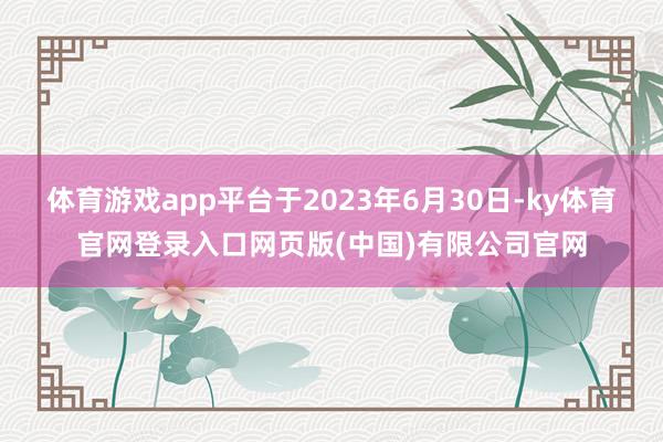 体育游戏app平台于2023年6月30日-ky体育官网登录入口网页版(中国)有限公司官网