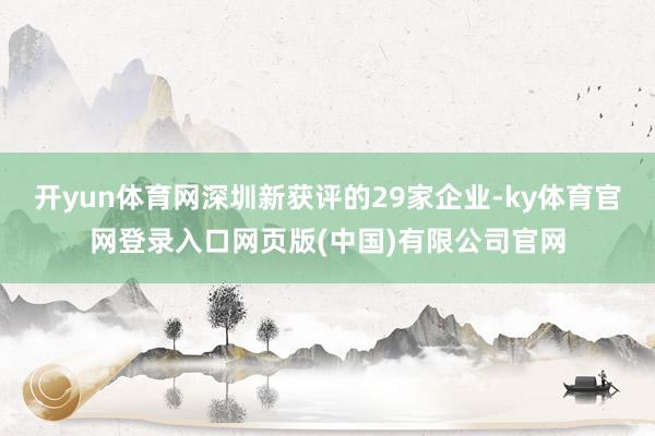 开yun体育网深圳新获评的29家企业-ky体育官网登录入口网页版(中国)有限公司官网