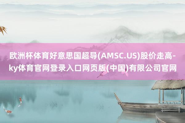 欧洲杯体育好意思国超导(AMSC.US)股价走高-ky体育官网登录入口网页版(中国)有限公司官网