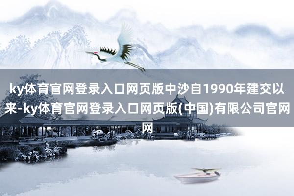 ky体育官网登录入口网页版中沙自1990年建交以来-ky体育官网登录入口网页版(中国)有限公司官网