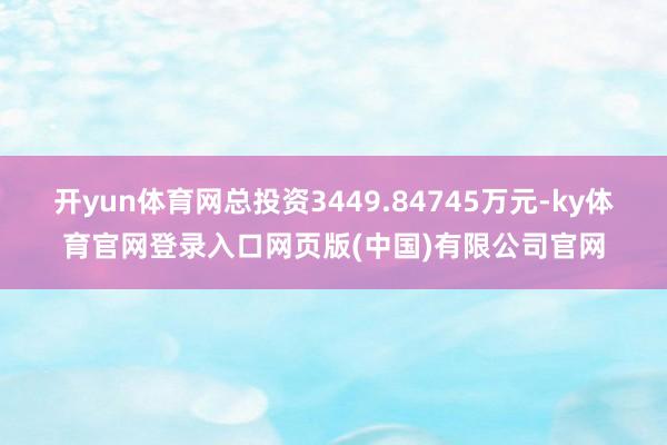 开yun体育网总投资3449.84745万元-ky体育官网登录入口网页版(中国)有限公司官网