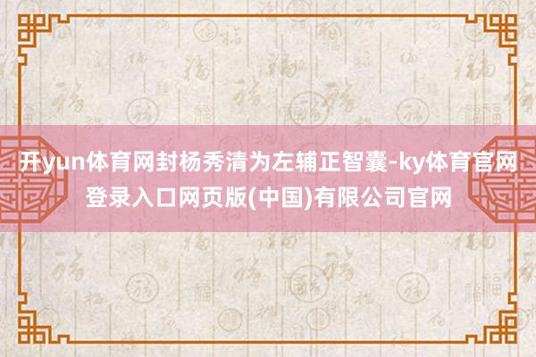 开yun体育网封杨秀清为左辅正智囊-ky体育官网登录入口网页版(中国)有限公司官网