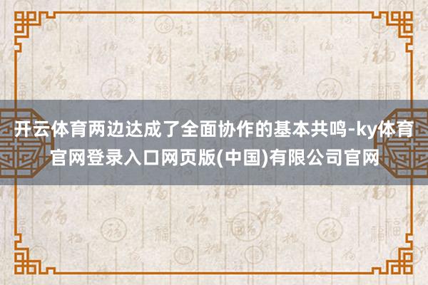 开云体育两边达成了全面协作的基本共鸣-ky体育官网登录入口网页版(中国)有限公司官网