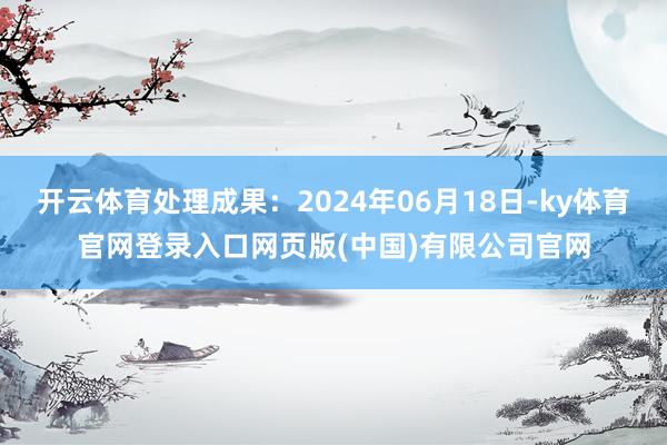 开云体育处理成果：2024年06月18日-ky体育官网登录入口网页版(中国)有限公司官网