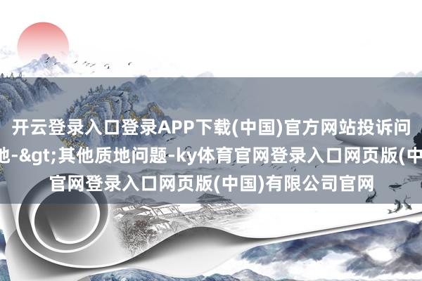 开云登录入口登录APP下载(中国)官方网站投诉问题：可能存在质地->其他质地问题-ky体育官网登录入口网页版(中国)有限公司官网