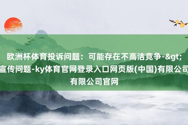 欧洲杯体育投诉问题：可能存在不高洁竞争->造作宣传问题-ky体育官网登录入口网页版(中国)有限公司官网