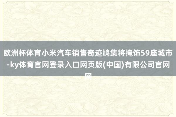 欧洲杯体育小米汽车销售奇迹鸠集将掩饰59座城市-ky体育官网登录入口网页版(中国)有限公司官网