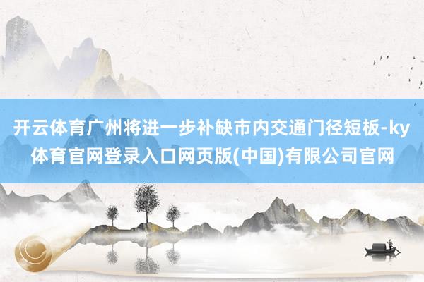 开云体育广州将进一步补缺市内交通门径短板-ky体育官网登录入口网页版(中国)有限公司官网