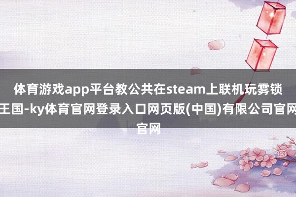 体育游戏app平台教公共在steam上联机玩雾锁王国-ky体育官网登录入口网页版(中国)有限公司官网