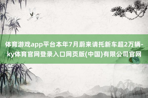 体育游戏app平台本年7月蔚来请托新车超2万辆-ky体育官网登录入口网页版(中国)有限公司官网