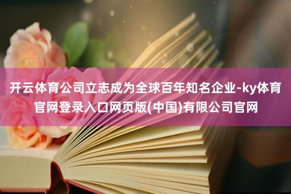 开云体育公司立志成为全球百年知名企业-ky体育官网登录入口网页版(中国)有限公司官网