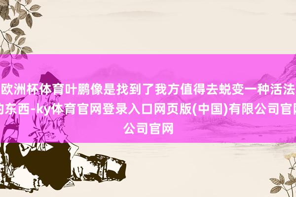 欧洲杯体育叶鹏像是找到了我方值得去蜕变一种活法的东西-ky体育官网登录入口网页版(中国)有限公司官网