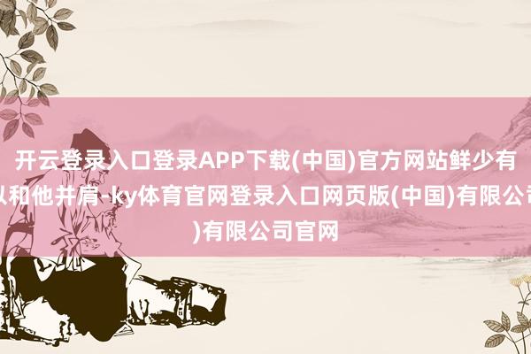 开云登录入口登录APP下载(中国)官方网站鲜少有人可以和他并肩-ky体育官网登录入口网页版(中国)有限公司官网