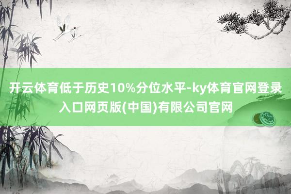 开云体育低于历史10%分位水平-ky体育官网登录入口网页版(中国)有限公司官网