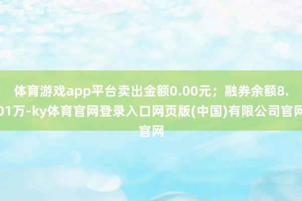 体育游戏app平台卖出金额0.00元；融券余额8.01万-ky体育官网登录入口网页版(中国)有限公司官网