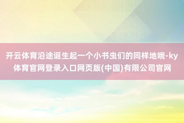 开云体育沿途诞生起一个小书虫们的同样地哦-ky体育官网登录入口网页版(中国)有限公司官网